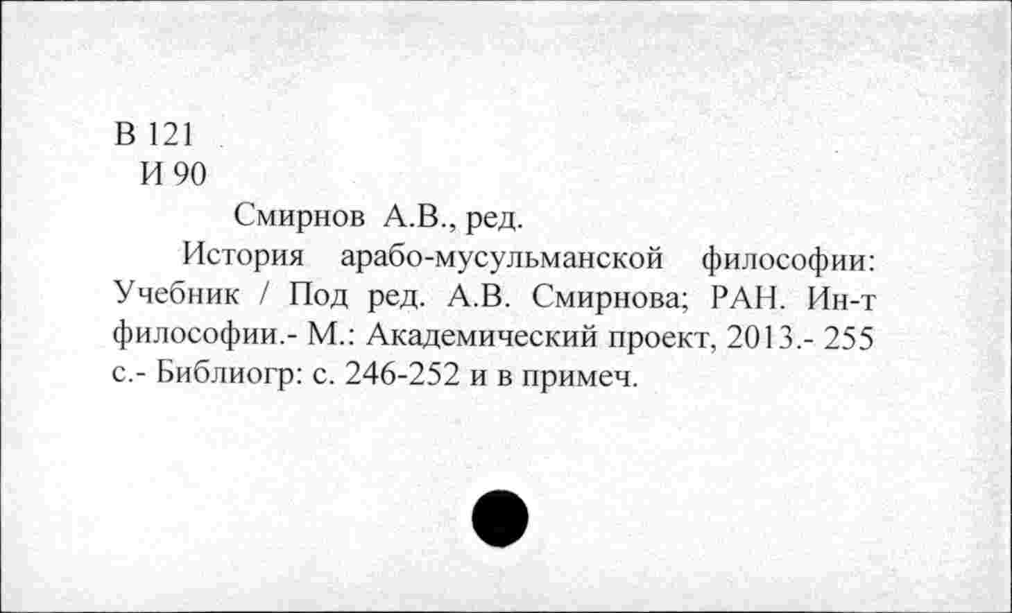 ﻿В 121
И 90
Смирнов А.В., ред.
История арабо-мусульманской философии: Учебник / Под ред. А.В. Смирнова; РАН. Ин-т философии.- М.: Академический проект, 2013.- 255 с.- Библиогр: с. 246-252 и в примеч.